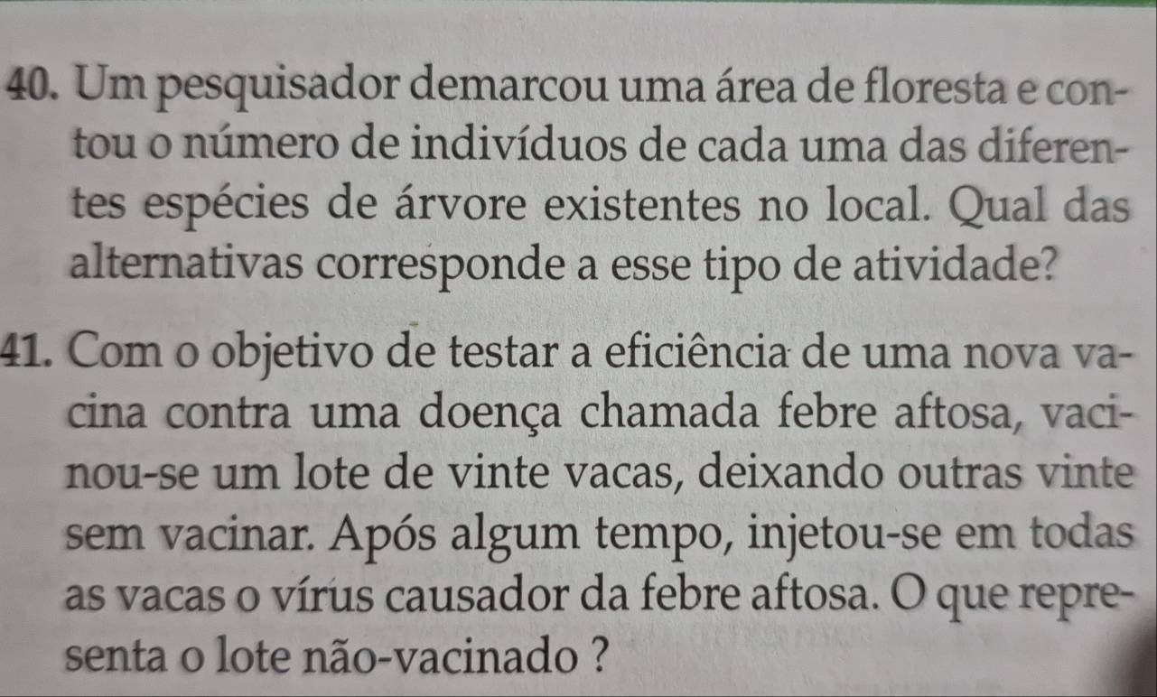 Um pesquisador demarcou uma área de floresta e con- 
tou o número de indivíduos de cada uma das diferen- 
tes espécies de árvore existentes no local. Qual das 
alternativas corresponde a esse tipo de atividade? 
41. Com o objetivo de testar a eficiência de uma nova va- 
cina contra uma doença chamada febre aftosa, vaci- 
nou-se um lote de vinte vacas, deixando outras vinte 
sem vacinar. Após algum tempo, injetou-se em todas 
as vacas o vírus causador da febre aftosa. O que repre- 
senta o lote não-vacinado ?