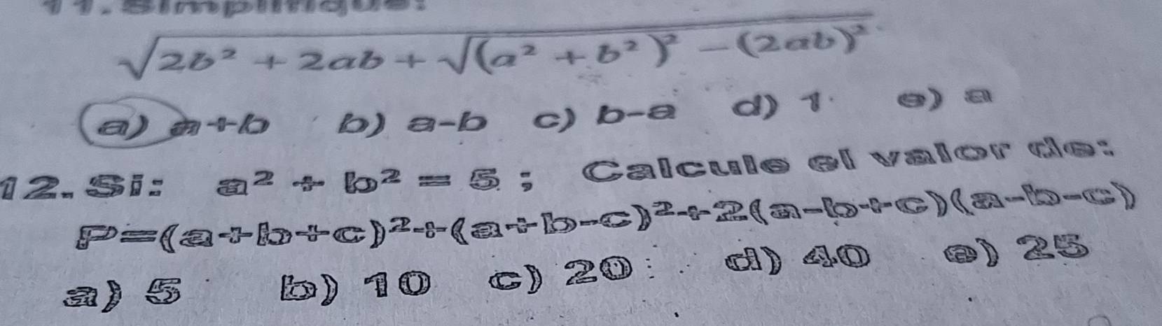 sqrt(2b^2+2ab+sqrt (a^2+b^2)^2)-(2ab)^2
a) a+10 b) a-b c) b-a d) 1 e) a
12. Si: a^2+b^2=5;; Calcule el valor de:
P=(Q-3)^-^2-C)^2-(Q-C-(D-C))^2-(-2)(0)(a-b-c)
a) 5 b) 10 C) 2 enclosecircle1 ci) 40 ø) 25