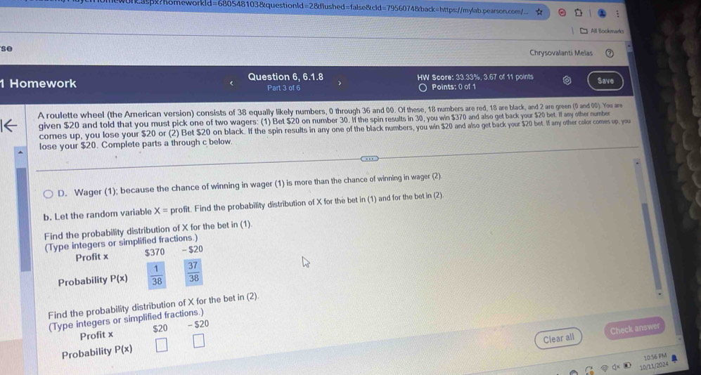 Raspx?homeworkid= =680548 3103 &questionle d=28 &flushed=false&cld=7956074&back=https://mylab.pearson.com/... 
All Bookmarks 
se 
Chrysovalanti Melas 
Question 6, 6.1.8 HW Score: 33.33%, 3.67 of 11 points 
1 Homework Part 3 of 6 Points: 0 of 1 Save 
A roulette wheel (the American version) consists of 38 equally likely numbers, 0 through 36 and 00. Of these, 18 numbers are red, 18 are black, and 2 are green (0 and 00). You are 
given $20 and told that you must pick one of two wagers: (1) Bet $20 on number 30. If the spin results in 30, you win $370 and also get back your $20 bet. If any other number 
comes up, you lose your $20 or (2) Bet $20 on black. If the spin results in any one of the black numbers, you win $20 and also get back your $20 bet. If any other color comes up, you 
lose your $20. Complete parts a through c below 
D. Wager (1); because the chance of winning in wager (1) is more than the chance of winning in wager (2). 
b. Let the random variable X= profit. Find the probability distribution of X for the bet in (1) and for the bet in (2) 
Find the probability distribution of X for the bet in (1). 
(Type integers or simplified fractions.) 
Profit x $370 - $20
Probability P(x)  1/38   37/38 
Find the probability distribution of X for the bet in (2). 
(Type integers or simplified fractions.) 
Profit x $20 - $20
Clear all Check answer 
Probability P(x)
10:56 PM 
10/11/2024