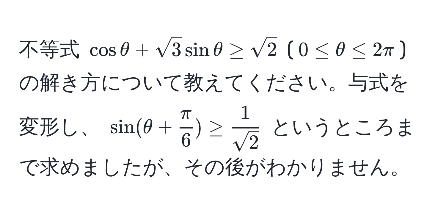 不等式 $cosθ + sqrt(3)sinθ ≥ sqrt(2)$ ($0 ≤ θ ≤ 2π$) の解き方について教えてください。与式を変形し、 $sin(θ +  π/6 ) ≥  1/sqrt(2) $ というところまで求めましたが、その後がわかりません。