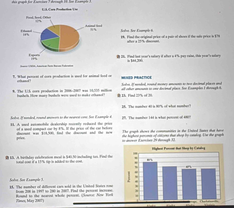 this graph for Exercises 7 through 10. See Example 3. 
Solve. See Example 6. 
19. Find the original price of a pair of shoes if the sale price is $78
after a 25% discount. 
21. Find last year’s salary if after a 4% pay raise, this year's salary 
is $44,200. 
Seueoe: USDA, American Farm Bureav Federation 
7. What percent of corn production is used for animal feed or MIXED PRACTICE 
ethanol? 
Solve. If needed, round money amounts to two decimal places and 
9. The U.S. corn production in 2006-2007 was 10,535 million all other amounts to one decimal place. See Examples 1 through 6.
bushels. How many bushels were used to make ethanol? 23. Find 23% of 20. 
25. The number 40 is 80% of what number? 
Solve. If needed, round answers to the nearest cent. See Example 4. 27. The number 144 is what percent of 480? 
11. A used automobile dealership recently reduced the price 
of a used compact car by 8%. If the price of the car before 
discount was $18,500, find the discount and the new The graph shows the communities in the United States that have 
price. the highest percents of citizens that shop by catalog. Use the graph 
to answer Exercises 29 through 32. 
13. A birthday celebration meal is $40.50 including tax. Find the 
total cost if a 15% tip is added to the cost. 
Solve. See Example 5. 
15. The number of different cars sold in the United States rose 
from 208 in 1997 to 280 in 2007. Find the percent increase. 
Round to the nearest whole percent. (Source: New York 
Times, May 2007) 
Vieiois