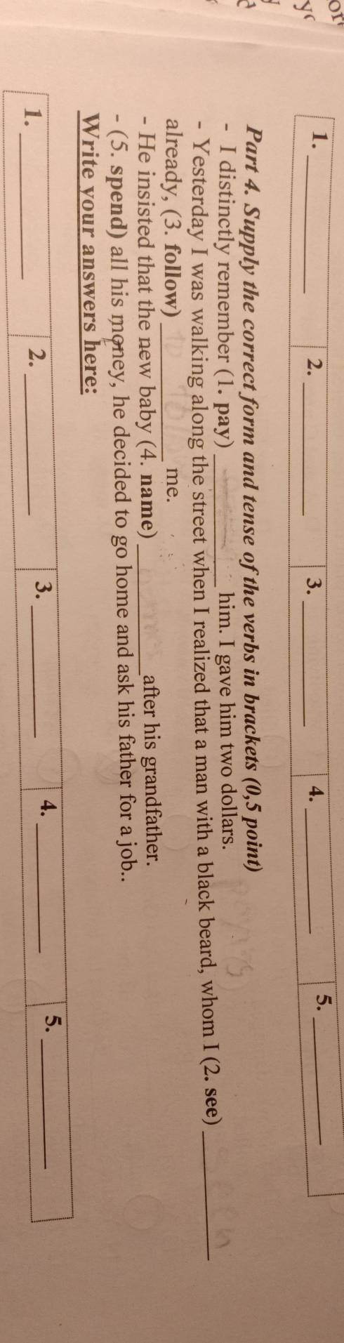 or 
1. 
y 
_ 
2._ 
3._ 
4._ 
5._ 
Part 4. Supply the correct form and tense of the verbs in brackets (0,5 point) 
- I distinctly remember (1. pay) him. I gave him two dollars. 
- Yesterday I was walking along the street when I realized that a man with a black beard, whom I (2. see)_ 
already, (3. follow) _me. 
- He insisted that the new baby (4. name) _after his grandfather. 
- (5. spend) all his money, he decided to go home and ask his father for a job.. 
Write your answers here: 
5._ 
1._ 
2._ 
3._ 
4._