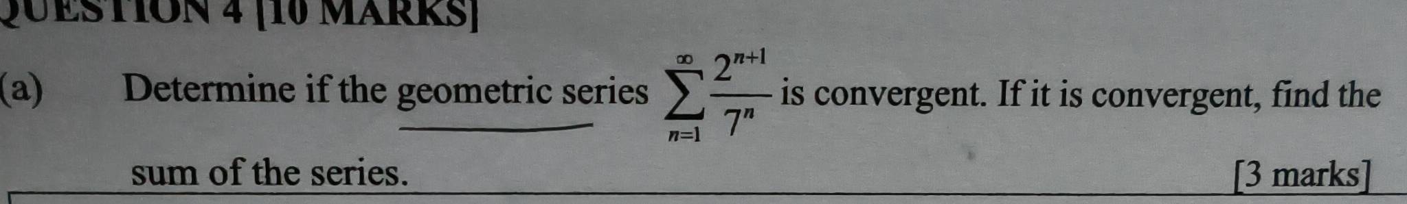 [10 MärRS] 
(a) Determine if the geometric series sumlimits _(n=1)^(∈fty) (2^(n+1))/7^n  is convergent. If it is convergent, find the 
sum of the series. [3 marks]