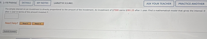 (-/10 Paints) DETAILS MY NOTES LARAT10 3.5.062. ASK YOUR TEACHER PRACTICE ANOTHER 
The simple interest on an investment is directly proportional to the amount of the investment. An investment of $7500 earns $281.25 after 1 year. Find a mathematical model that gives the interest N
after 1 year in terms of the amount invested P. 
Need Help? _ _ 
Submt Acsws