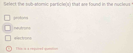 Select the sub-atomic particle(s) that are found in the nucleus
protons
neutrons
electrons
④ This is a required question