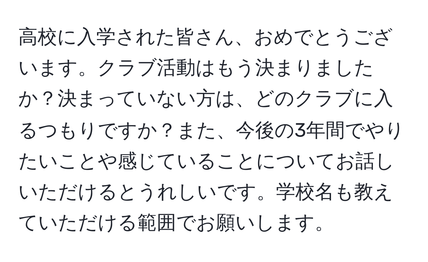 高校に入学された皆さん、おめでとうございます。クラブ活動はもう決まりましたか？決まっていない方は、どのクラブに入るつもりですか？また、今後の3年間でやりたいことや感じていることについてお話しいただけるとうれしいです。学校名も教えていただける範囲でお願いします。