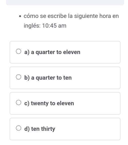 cómo se escribe la siguiente hora en
inglés: 10:45 am
a) a quarter to eleven
b) a quarter to ten
c) twenty to eleven
d) ten thirty