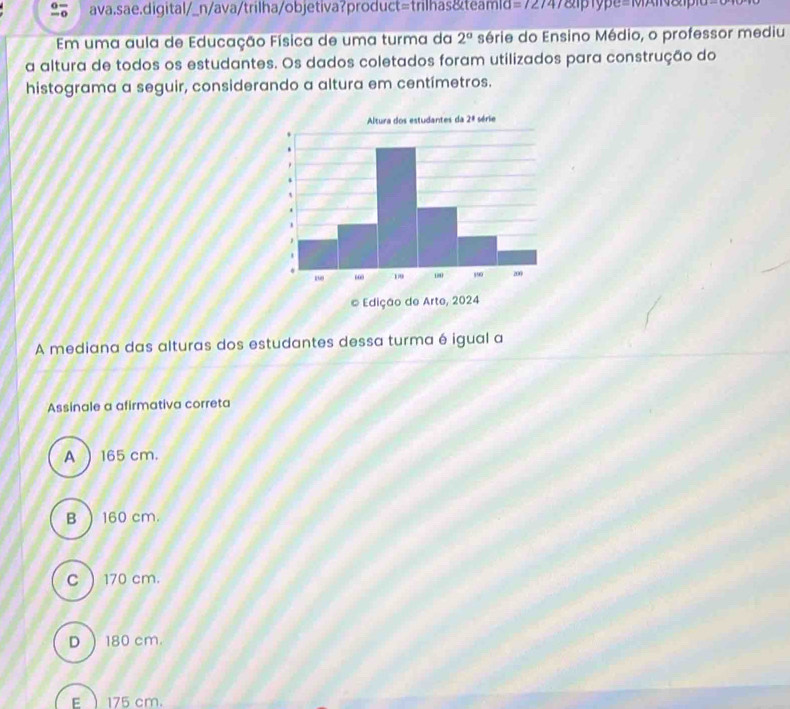 ava.sae.digital/_n/ava/trilha/objetiva?product=trilhas&teamld = ∠ 14 type=1xn&l
Em uma aula de Educação Física de uma turma da 2° série do Ensino Médio, o professor mediu
a altura de todos os estudantes. Os dados coletados foram utilizados para construção do
histograma a seguir, considerando a altura em centímetros.
Altura dos estudantes da 2^8 série
© Edição de Arte, 2024
A mediana das alturas dos estudantes dessa turma é igual a
Assinale a afirmativa correta
A  165 cm.
B  160 cm.
C  170 cm.
D  180 cm.
E  175 cm.