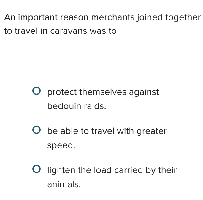 An important reason merchants joined together
to travel in caravans was to
protect themselves against
bedouin raids.
be able to travel with greater
speed.
lighten the load carried by their
animals.