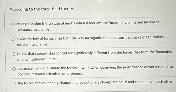 According to the force-field theory:
an organization is in a state of inertia when it reduces the forces for change and increases
resistance to change.
a wide variety of forces arise from the way an organization operates that make organizations
resistant to change.
forces that support clan control are signifcantly different from the forces that form the foundation
of organizational culture.
a manager cannot evaluate the forces at work when observing the performance of workers such as
doctors, research scientists, or engineers.
the forces of evolutionary change and revolutionary change are equal and complement each other.