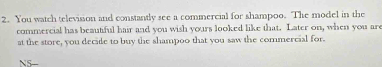 You watch television and constantly see a commercial for shampoo. The model in the 
commercial has beautiful hair and you wish yours looked like that. Later on, when you are 
at the store, you decide to buy the shampoo that you saw the commercial for. 
N5-