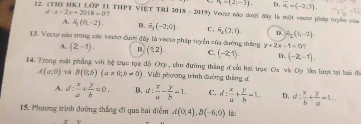 n_1=(2;-3). D. overline n_1=(-2;3). 
12. (THI HK1 LỚP 11 THPT VIỆT TRÌ 2018 - 2019) Vectơ nào dưới đây là một vectơ pháp tuyển của
d:x-2y+2018=0 ?
A. vector n_1(0;-2). B. vector n_3(-2;0). C. vector n_4(2;1). D. vector n_2(1;-2). 
13. Vectơ nào trong các vectơ dưới đây là vectơ pháp tuyến của đường thẳng y+2x-1=0 ?
B.
A. (2;-1). (1;2). C. (-2;1). D. (-2;-1). 
14. Trong mặt phẳng với hệ trục tọa độ Oxy, cho đường thẳng d cắt hai trục Ox và Oy lần lượt tại hai đia
A(a;0) và B(0;b)(a!= 0;b!= 0). Viết phương trình đường thẳng d.
A. d: x/a + y/b =0. B. 1: : x/a - y/b =1. C. d: x/a + y/b =1. D. d: x/b + y/a =1.. 
15. Phương trình đường thẳng đi qua hai điểm A(0;4), B(-6;0) là:
x ν