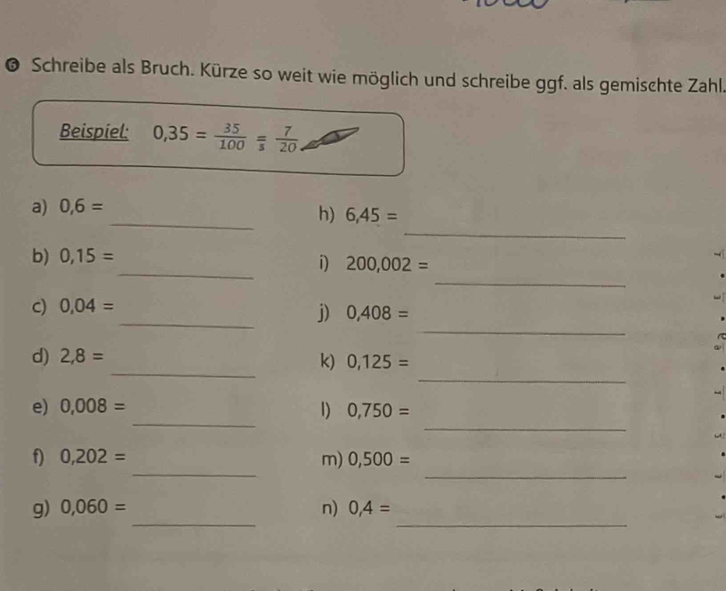 Schreibe als Bruch. Kürze so weit wie möglich und schreibe ggf. als gemischte Zahl 
Beispiel: 0,35= 35/100 = 7/5 
_ 
a) 0,6=
_ 
h) 6,45=
_ 
b) 0,15=
_ 
i) 200,002=
c) 0,04=
_ 
_j) 0,408=
_ 
_ 
d) 2,8= k) 0,125=
_ 
_ 
e) 0,008= 1) 0,750=
_ 
_ 
f) 0,202= m) 0,500=
_ 
_ 
g) 0,060= n) 0,4=