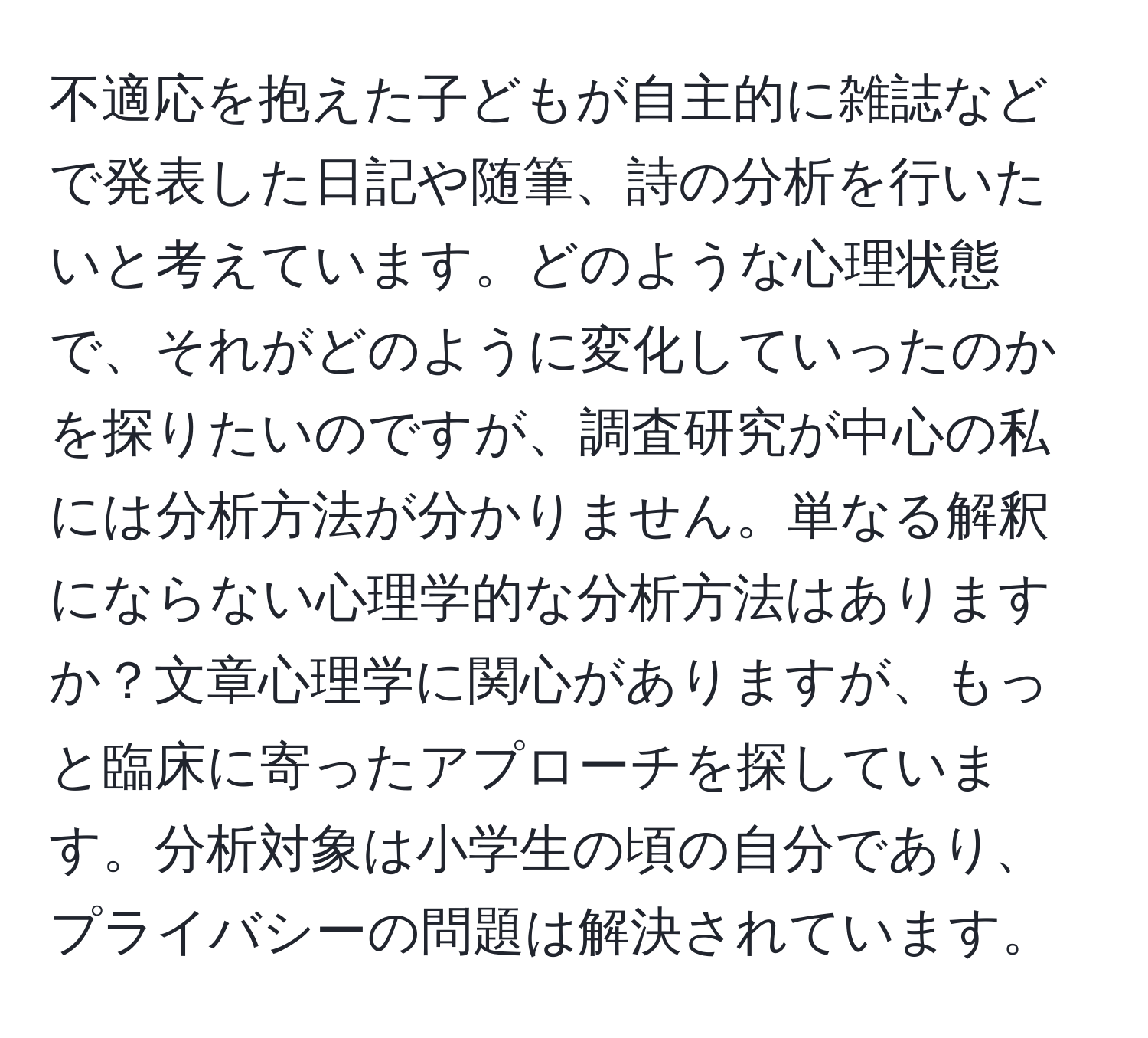 不適応を抱えた子どもが自主的に雑誌などで発表した日記や随筆、詩の分析を行いたいと考えています。どのような心理状態で、それがどのように変化していったのかを探りたいのですが、調査研究が中心の私には分析方法が分かりません。単なる解釈にならない心理学的な分析方法はありますか？文章心理学に関心がありますが、もっと臨床に寄ったアプローチを探しています。分析対象は小学生の頃の自分であり、プライバシーの問題は解決されています。