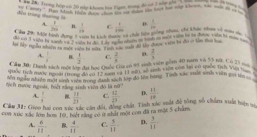 Trong hộp có 20 nập khoen bịa Tiger, trong đó có 3 nập ghi ''Cnục mương nan đã trùng ta
ve Camry''. Bạn Minh Hiện được chọn lên rút thầm lần lượt hai nập khoen, xác suất đề ca la
đều trùng thương là
A.  1/20  B.  1/19  C.  1/190  D.  1/10 
Cầu 29: Một bình dựng 5 viên bị kích thước và chất liệu giống nhau, chi khác nhau về màu sắc Tr
đó có 3 viên bi xanh và 2 viên bị đó. Lấy ngẫu nhiên tử bình ra một viên bị ta được viên bị màu tanh  g
lại lấy ngẫu nhiên ra một viên bi nữa. Tỉnh xác suất đề lấy được viên bị đó ở lần thứ hai.
A.  1/5 · B.  1/2 · C.  2/5 · D.  2/3 ·
Câu 30: Danh sách một lớp đại học Quốc Gia có 95 sinh viên gồm 40 nam và 55 nữ. Có 23 sih v
quốc tịch nước ngoài (trong đó có 12 nam và 11 nữ), số sinh viên còn lại có quốc tịch Việt Nam (
tên ngẫu nhiên một sinh viên trong danh sách lớp đó lên bảng. Tính xác suất sinh viên gọi tên có ca
tịch nước ngoài, biết rằng sinh viên đó là nữ?
A.  1/5 · B.  11/23 · C.  12/23 · D.  11/19 ·
Câu 31: Gieo hai con xúc xắc cân đối, đồng chất. Tính xác suất để tổng số chấm xuất hiện trê
con xúc xắc lớn hơn 10, biết rằng có ít nhất một con đã ra mặt 5 chấm.
A.  6/11 · B.  4/11 · C.  5/11 · D.  3/11 .