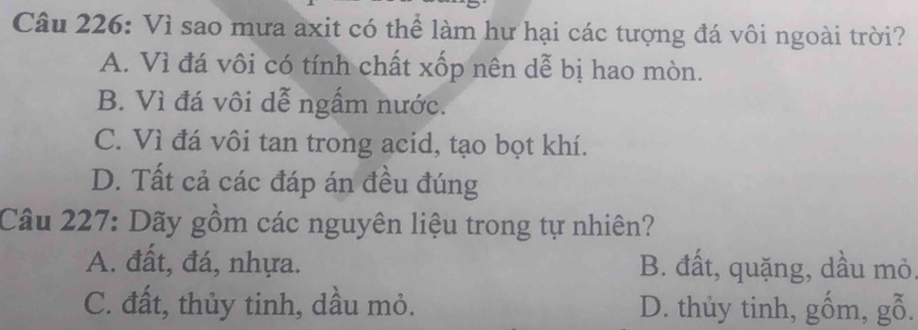 Vì sao mưa axit có thể làm hư hại các tượng đá vôi ngoài trời?
A. Vì đá vôi có tính chất xốp nên dễ bị hao mòn.
B. Vì đá vôi dễ ngấm nước.
C. Vì đá vôi tan trong acid, tạo bọt khí.
D. Tất cả các đáp án đều đúng
Câu 227: Dãy gồm các nguyên liệu trong tự nhiên?
A. đất, đá, nhựa. B. đất, quặng, dầu mỏ,
C. đất, thủy tinh, dầu mỏ. D. thủy tinh, gốm, gỗ.