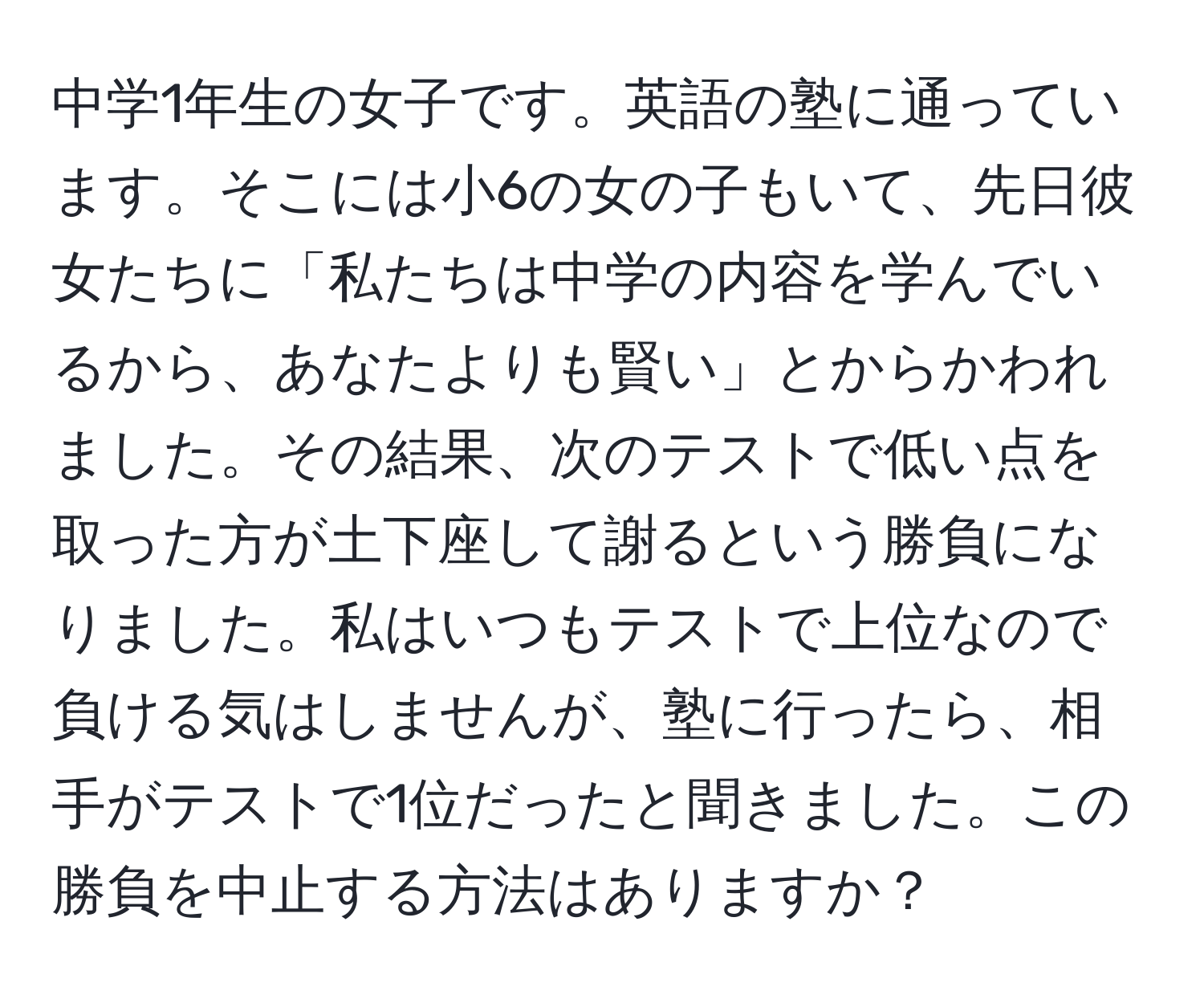 中学1年生の女子です。英語の塾に通っています。そこには小6の女の子もいて、先日彼女たちに「私たちは中学の内容を学んでいるから、あなたよりも賢い」とからかわれました。その結果、次のテストで低い点を取った方が土下座して謝るという勝負になりました。私はいつもテストで上位なので負ける気はしませんが、塾に行ったら、相手がテストで1位だったと聞きました。この勝負を中止する方法はありますか？