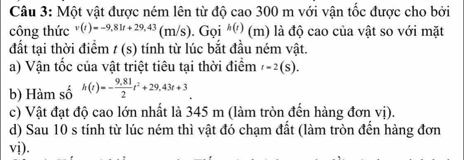 Một vật được ném lên từ độ cao 300 m với vận tốc được cho bởi 
công thức v(t)=-9,81t+29,43(m/s). Gọi h(t) (m) là độ cao của vật so với mặt 
đất tại thời điểm t(s) tính từ lúc bắt đầu ném vật. 
a) Vận tốc của vật triệt tiêu tại thời điểm t=2(S). 
b) Hàm số h(t)=- (9,81)/2 t^2+29,43t+3
c) Vật đạt độ cao lớn nhất là 345 m (làm tròn đến hàng đơn vị). 
d) Sau 10 s tính từ lúc ném thì vật đó chạm đất (làm tròn đến hàng đơn 
vị).