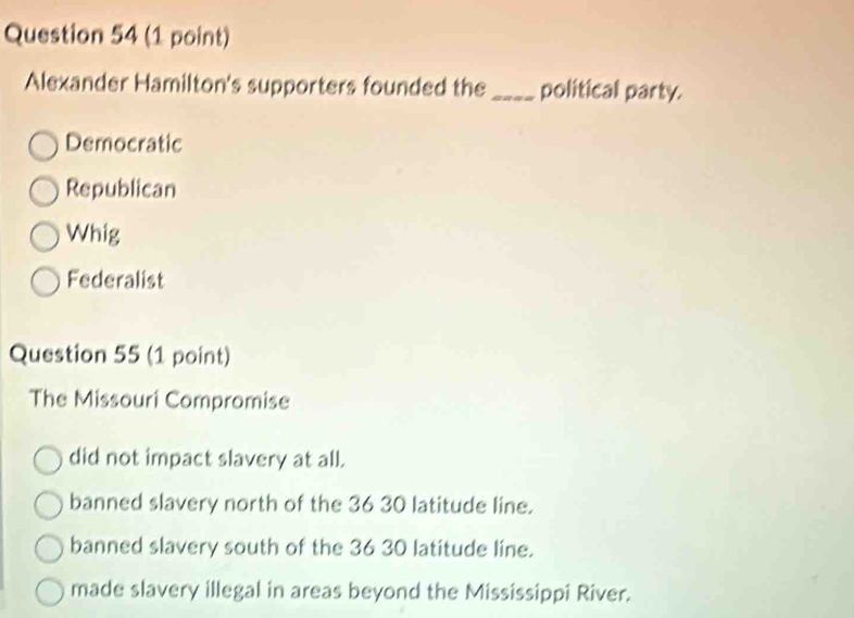 Alexander Hamilton's supporters founded the _political party.
Democratic
Republican
Whig
Federalist
Question 55 (1 point)
The Missouri Compromise
did not impact slavery at all.
banned slavery north of the 36 30 latitude line.
banned slavery south of the 36 30 latitude line.
made slavery illegal in areas beyond the Mississippi River.