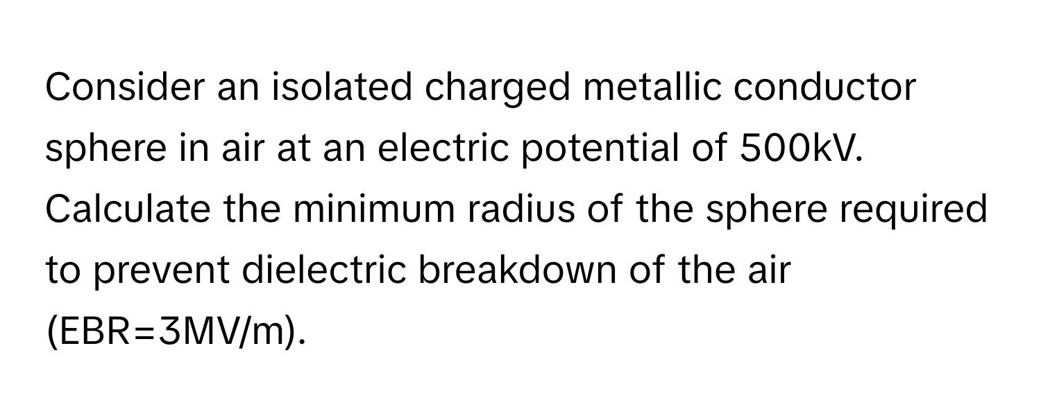 Consider an isolated charged metallic conductor sphere in air at an electric potential of 500kV. Calculate the minimum radius of the sphere required to prevent dielectric breakdown of the air (EBR=3MV/m).