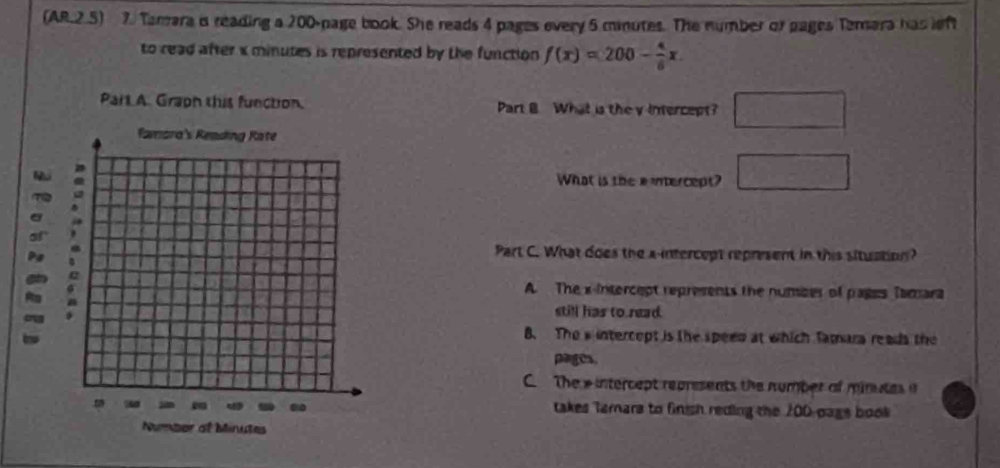 (AR.2.5) 7. Tamara i reading a 200 -page book. She reads 4 pages every 5 minutes. The number of pages Temara has left
to read after x minutes is represented by the function f(x)=200- 4/6 x. 
Part A. Graph this function. Part B. What is the y intercept? □ 
What is the e intercept? □ 
Part C. What does the a-intercept represent in this situation?
A. The x intercept represents the number of pages Tamara
still has to read.
B. The w intercept is the speen at which Tamara reads the
pages.
C The e intercept represents the number of minutes i
takes Tamars to finish reding the 200 pags book