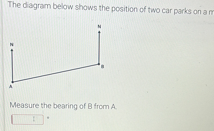 The diagram below shows the position of two car parks on a m
Measure the bearing of B from A.
□°