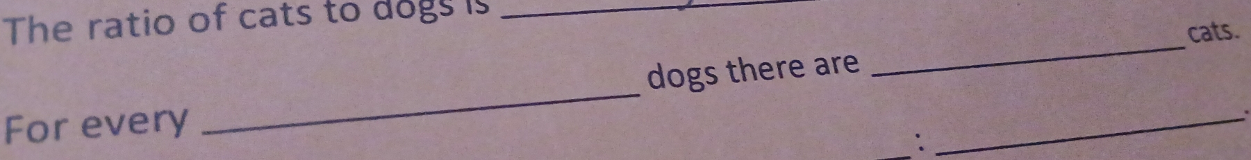 The ratio of cats to dogs is_ 
dogs there are _cats. 
For every 
_ 
: 
_