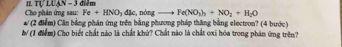 Tự LUẠN - 3 điểm 
Cho phản ứng sau: Fe+HNO_3 đặc, nóng Fe(NO_3)_3+NO_2+H_2O
a/ (2 điểm) Cân bằng phản ứng trên bằng phương pháp thăng bằng electron? (4 bước) 
b/ (1 điểm) Cho biết chất nào là chất khử? Chất nào là chất oxi hóa trong phản ứng trên?