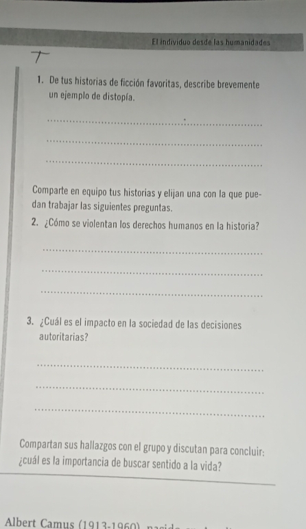 El individuo desde las humanidades 
1. De tus historias de ficción favoritas, describe brevemente 
un ejemplo de distopía. 
_ 
_ 
_ 
Comparte en equipo tus historias y elijan una con la que pue- 
dan trabajar las siguientes preguntas. 
2. ¿Cómo se violentan los derechos humanos en la historia? 
_ 
_ 
_ 
3. ¿Cuál es el impacto en la sociedad de las decisiones 
autoritarias? 
_ 
_ 
_ 
Compartan sus hallazgos con el grupo y discutan para concluir: 
¿cuál es la importancia de buscar sentido a la vida? 
* Albert Camus (1913-1960 nasis