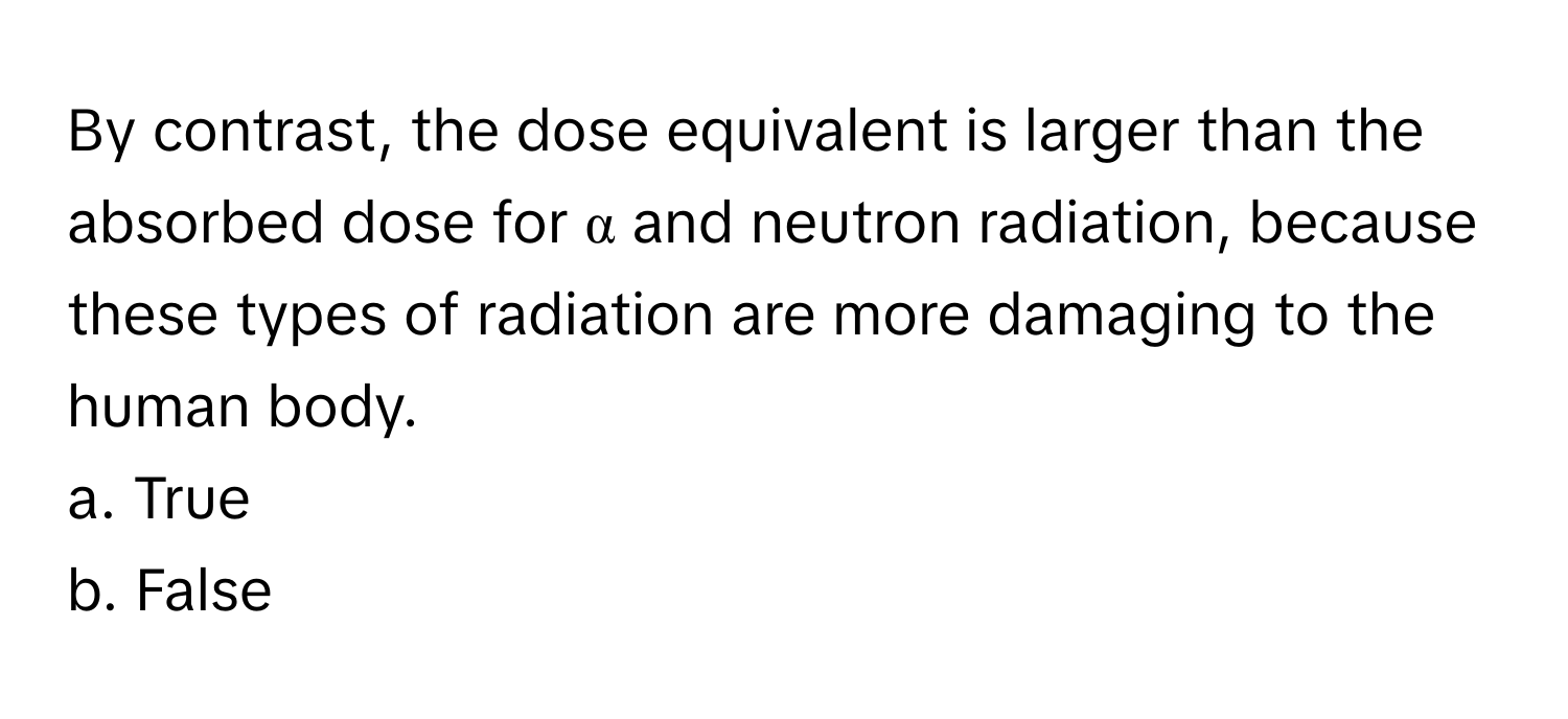 By contrast, the dose equivalent is larger than the absorbed dose for α and neutron radiation, because these types of radiation are more damaging to the human body. 

a. True
b. False