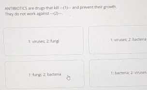 ANTIBIOTICS are drugs that kill ---(1)_-- and prevent their growth.
They do not work against ___(2)___.
1: viruses; 2: fung 1: viruses; 2: bacteria
1: fungi; 2: bacteria 1: bacteria; 2: vinuses