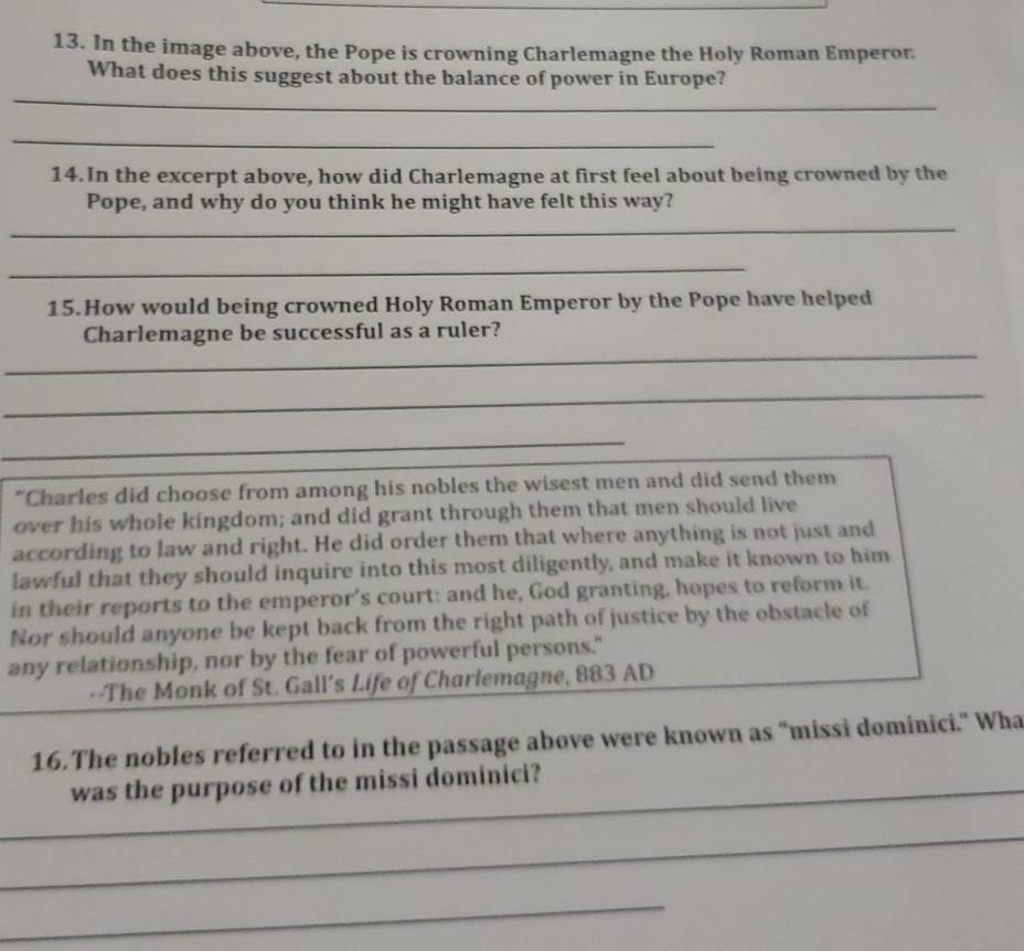 In the image above, the Pope is crowning Charlemagne the Holy Roman Emperor 
_ 
What does this suggest about the balance of power in Europe? 
_ 
14.In the excerpt above, how did Charlemagne at first feel about being crowned by the 
Pope, and why do you think he might have felt this way? 
_ 
_ 
15.How would being crowned Holy Roman Emperor by the Pope have helped 
_ 
Charlemagne be successful as a ruler? 
_ 
_ 
“Charles did choose from among his nobles the wisest men and did send them 
over his whole kingdom; and did grant through them that men should live 
according to law and right. He did order them that where anything is not just and 
lawful that they should inquire into this most diligently, and make it known to him 
in their reports to the emperor's court: and he, God granting, hopes to reform it. 
Nor should anyone be kept back from the right path of justice by the obstacle of 
any relationship, nor by the fear of powerful persons." 
--The Monk of St. Gall's Life of Charlemagne, 883 AD 
16.The nobles referred to in the passage above were known as “missi dominici.” Wha 
_was the purpose of the missi dominici? 
_ 
_