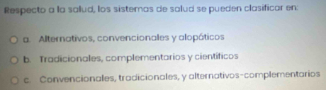 Respecto a la salud, los sistemas de salud se pueden clasificar en:
a. Alternativos, convencionales y alopáticos
b. Tradicionales, complementarios y científicos
c. Convencionales, tradicionales, y alternativos-complementarios