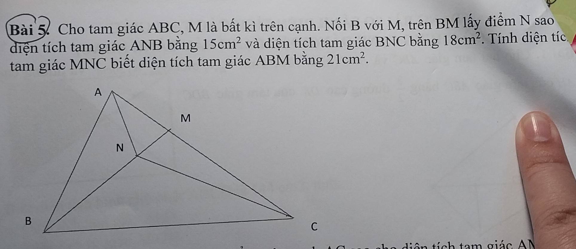 Cho tam giác ABC, M là bất kì trên cạnh. Nối B với M, trên BM lấy điểm N sao 
diện tích tam giác ANB bằng 15cm^2 và diện tích tam giác BNC bằng 18cm^2. Tính diện tíc 
tam giác MNC biết diện tích tam giác ABM bằng 21cm^2. 
àn tích tam giác AM