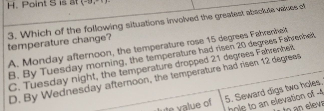 Point S is at (-9,-1)
3. Which of the following situations involved the greatest absolute values of
temperature change?
A. Monday afternoon, the temperature rose 15 degrees Fahrenheit
B. By Tuesday morning, the temperature had ri sen 20 degrees Fahrenheit
C. Tuesday night, the temperature dropped 21 degrees Fahrenheit
D. By Wednesday afternoon, the temperature had ri sen 12 degrees
5. Seward digs two holes.
lute value of
hole to an elevation of -4
to eleva