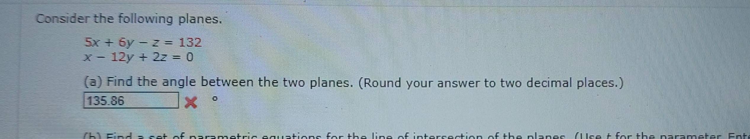 Consider the following planes.
5x+6y-z=132
x-12y+2z=0
(a) Find the angle between the two planes. (Round your answer to two decimal places.)
I 135.8 5
。
rsection of the planes (Ulse t for the parameter Ent