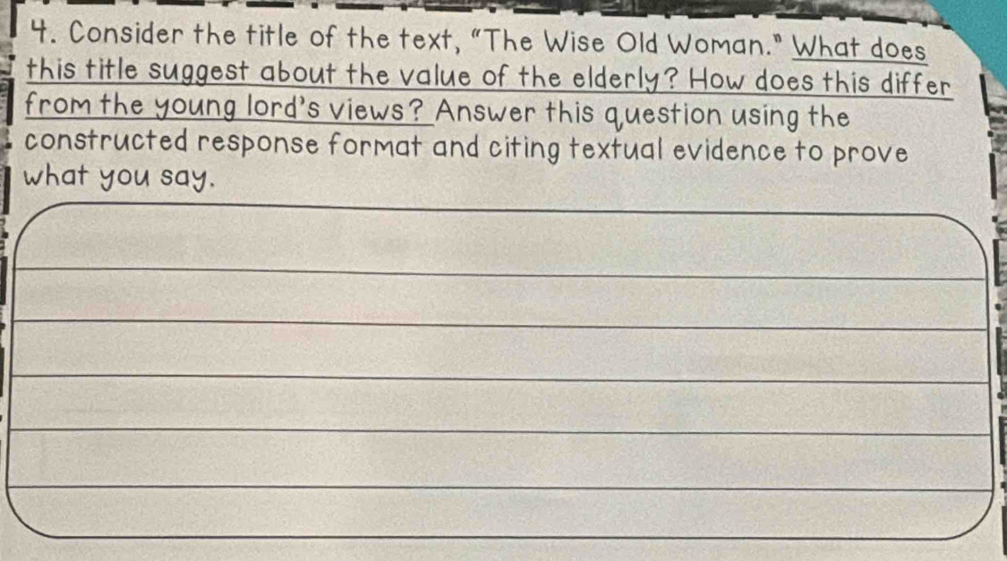 Consider the title of the text, "The Wise Old Woman." What does 
this title suggest about the value of the elderly? How does this differ 
from the young lord's views? Answer this question using the 
constructed response format and citing textual evidence to prove 
what you say.