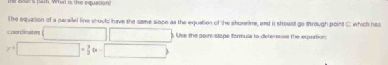 the Boat's path. What is the equation? 
The equation of a parallel line should have the same slope as the equation of the shoreline, and it should go through point C. which has 
coordinates □ □. Use the point-slope formula to determine the equation:
y+□ = 3/2 (x-□ )