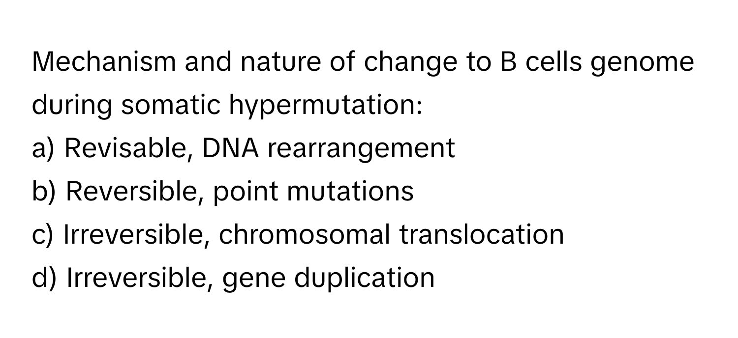 Mechanism and nature of change to B cells genome during somatic hypermutation:

a) Revisable, DNA rearrangement 
b) Reversible, point mutations 
c) Irreversible, chromosomal translocation 
d) Irreversible, gene duplication