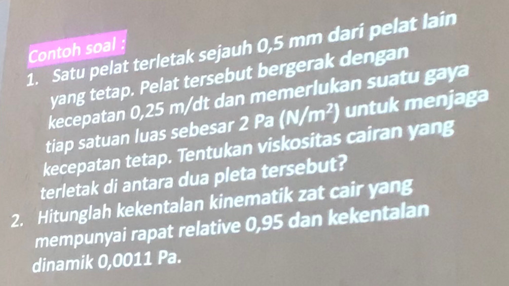 Satu pelat terletak sejauh 0,5 mm dari pelat lain Contoh soal 
yang tetap. Pelat tersebut bergerak dengan 
kecepatan 0,25 m/dt dan memerlukan suatu gaya 
tiap satuan luas sebesar . 2Pa(N/m^2) untuk menjaga 
kecepatan tetap. Tentukan viskositas cairan yang 
terletak di antara dua pleta tersebut? 
2. Hitunglah kekentalan kinematik zat cair yang 
mempunyai rapat relative 0,95 dan kekentalan 
dinamik 0,0011 Pa.