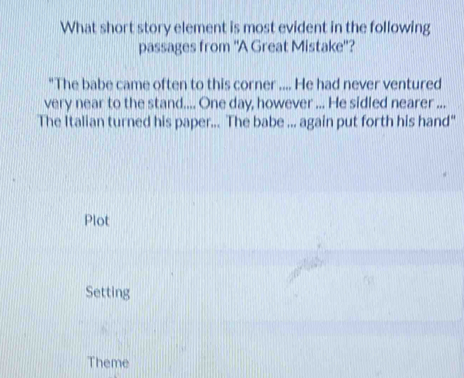 What short story element is most evident in the following
passages from 'A Great Mistake'?
"The babe came often to this corner .... He had never ventured
very near to the stand.... One day, however ... He sidled nearer ...
The Italian turned his paper... The babe ... again put forth his hand"
Plot
Setting
Theme