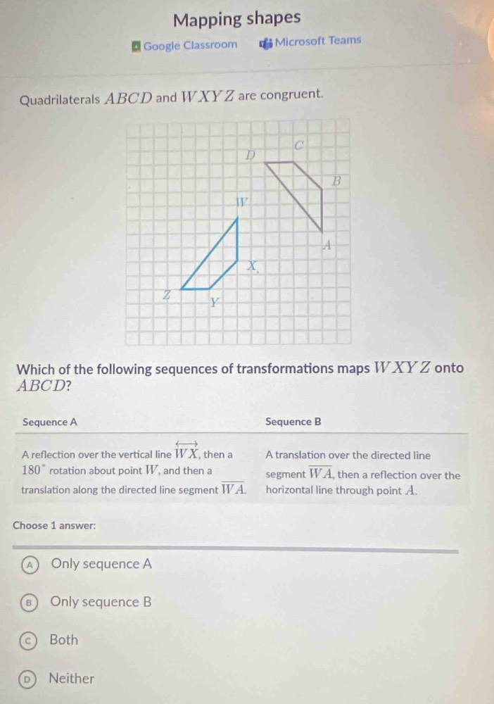 Mapping shapes
Google Classroom Microsoft Teams
Quadrilaterals ABCD and WXYZ are congruent.
Which of the following sequences of transformations maps W XY Z onto
ABCD?
Sequence A Sequence B
A reflection over the vertical line overleftrightarrow WX , then a A translation over the directed line
180° rotation about point W, and then a segment overline WA , then a reflection over the
translation along the directed line segment overline WA. horizontal line through point A.
Choose 1 answer:
A Only sequence A
B) Only sequence B
Both
D Neither