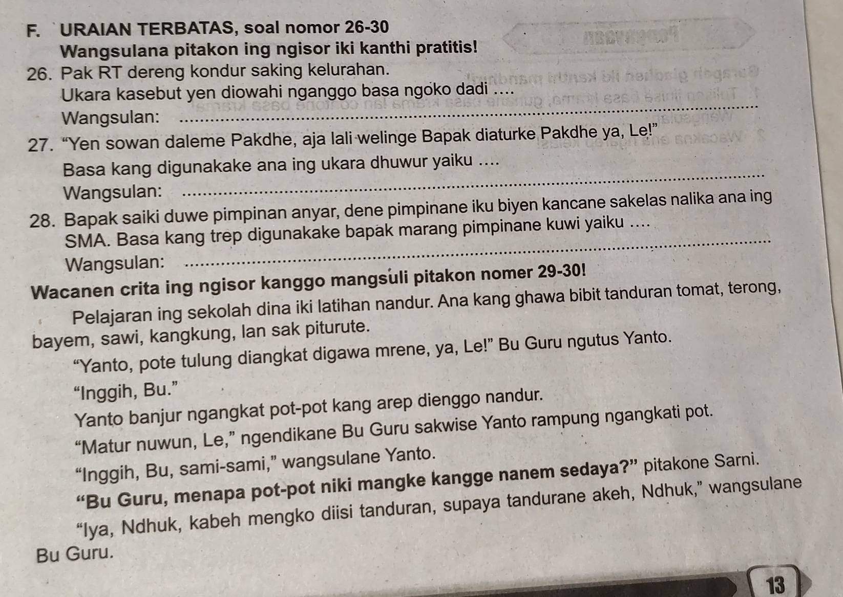 URAIAN TERBATAS, soal nomor 26-30 
Wangsulana pitakon ing ngisor iki kanthi pratitis! 
26. Pak RT dereng kondur saking kelurahan. 
_ 
Ukara kasebut yen diowahi nganggo basa ngoko dadi ... 
Wangsulan: 
27. “Yen sowan daleme Pakdhe, aja lali welinge Bapak diaturke Pakdhe ya, Le!” 
_ 
Basa kang digunakake ana ing ukara dhuwur yaiku .... 
Wangsulan: 
28. Bapak saiki duwe pimpinan anyar, dene pimpinane iku biyen kancane sakelas nalika ana ing 
SMA. Basa kang trep digunakake bapak marang pimpinane kuwi yaiku .. 
Wangsulan: 
_ 
Wacanen crita ing ngisor kanggo mangsuli pitakon nomer 29-30! 
Pelajaran ing sekolah dina iki latihan nandur. Ana kang ghawa bibit tanduran tomat, terong, 
bayem, sawi, kangkung, lan sak piturute. 
“Yanto, pote tulung diangkat digawa mrene, ya, Le!” Bu Guru ngutus Yanto. 
“Inggih, Bu.” 
Yanto banjur ngangkat pot-pot kang arep dienggo nandur. 
“Matur nuwun, Le,” ngendikane Bu Guru sakwise Yanto rampung ngangkati pot. 
“Inggih, Bu, sami-sami,” wangsulane Yanto. 
“Bu Guru, menapa pot-pot niki mangke kangge nanem sedaya?” pitakone Sarni. 
“Iya, Ndhuk, kabeh mengko diisi tanduran, supaya tandurane akeh, Ndhuk,” wangsulane 
Bu Guru. 
13