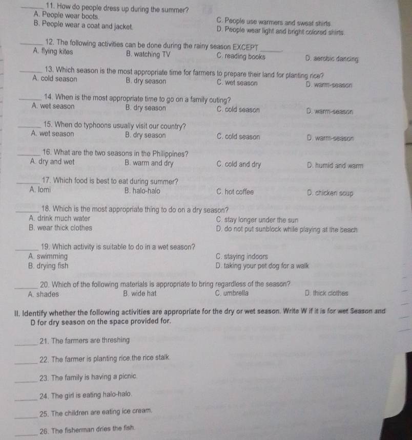 How do people dress up during the summer?
A. People wear boots. C. People use warmers and sweat shirts
B. People wear a coat and jacket. D. People wear light and bright colored shirts
_12. The following activities can be done during the rainy season EXCEPT
A. flying kites B. watching TV C. reading books D. aerobic dancing
_13. Which season is the most appropriate time for farmers to prepare their land for planting rice?
A. cold season B. dry season C. wet season D. warm-season
_14. When is the most appropriate time to go on a family outing?
A. wet season B. dry season C. cold season D. warm-season
_15. When do typhoons usually visit our country?
A. wet season B. dry season C. cold season D. warm-season
_16. What are the two seasons in the Philippines?
A. dry and wet B. warm and dry C. cold and dry D. humid and warm
_17. Which food is best to eat during summer?
A. Iomi B. halo-halo C. hot coffee D. chicken soup
_18. Which is the most appropriate thing to do on a dry season?
A. drink much water C. stay longer under the sun
B. wear thick clothes D. do not put sunblock while playing at the beach
_19. Which activity is suitable to do in a wet season?
A. swimming C. staying indoors
B. drying fish D. taking your pet dog for a walk
_
20. Which of the following materials is appropriate to bring regardless of the season?
A. shades B. wide hat C. umbrella D. thick clothes
II, Identify whether the following activities are appropriate for the dry or wet season. Write W if it is for wet Season and
D for dry season on the space provided for.
_
21. The farmers are threshing
_
22. The farmer is planting rice.the rice stalk.
_
23. The family is having a picnic.
_
24. The girl is eating halo-halo.
_
25. The children are eating ice cream.
_
26. The fisherman dries the fish.
