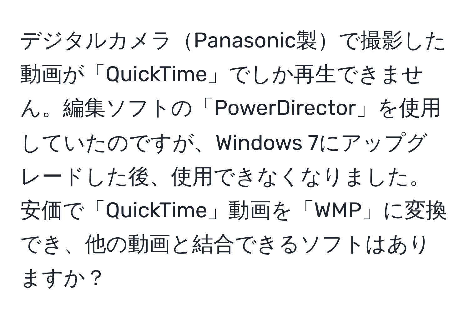 デジタルカメラPanasonic製で撮影した動画が「QuickTime」でしか再生できません。編集ソフトの「PowerDirector」を使用していたのですが、Windows 7にアップグレードした後、使用できなくなりました。安価で「QuickTime」動画を「WMP」に変換でき、他の動画と結合できるソフトはありますか？