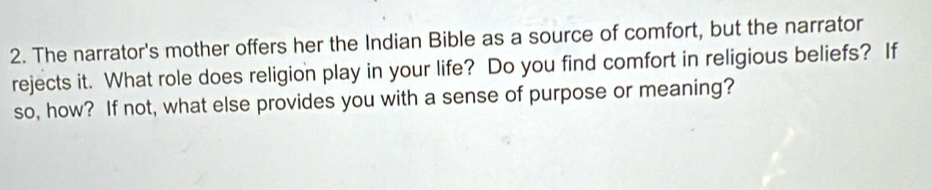 The narrator's mother offers her the Indian Bible as a source of comfort, but the narrator 
rejects it. What role does religion play in your life? Do you find comfort in religious beliefs? If 
so, how? If not, what else provides you with a sense of purpose or meaning?