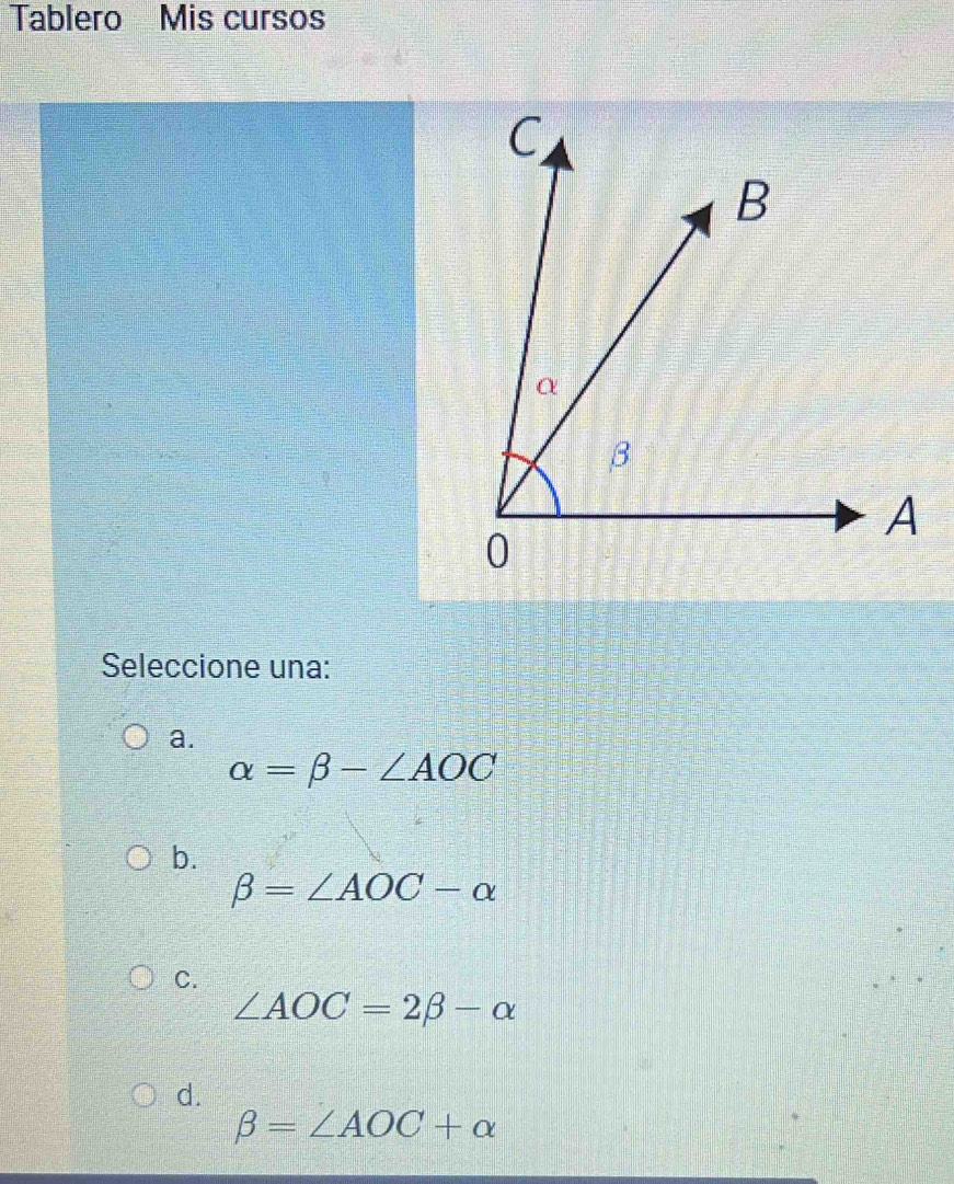 Tablero Mis cursos
Seleccione una:
a.
alpha =beta -∠ AOC
b.
beta =∠ AOC-alpha
C.
∠ AOC=2beta -alpha
d.
beta =∠ AOC+alpha