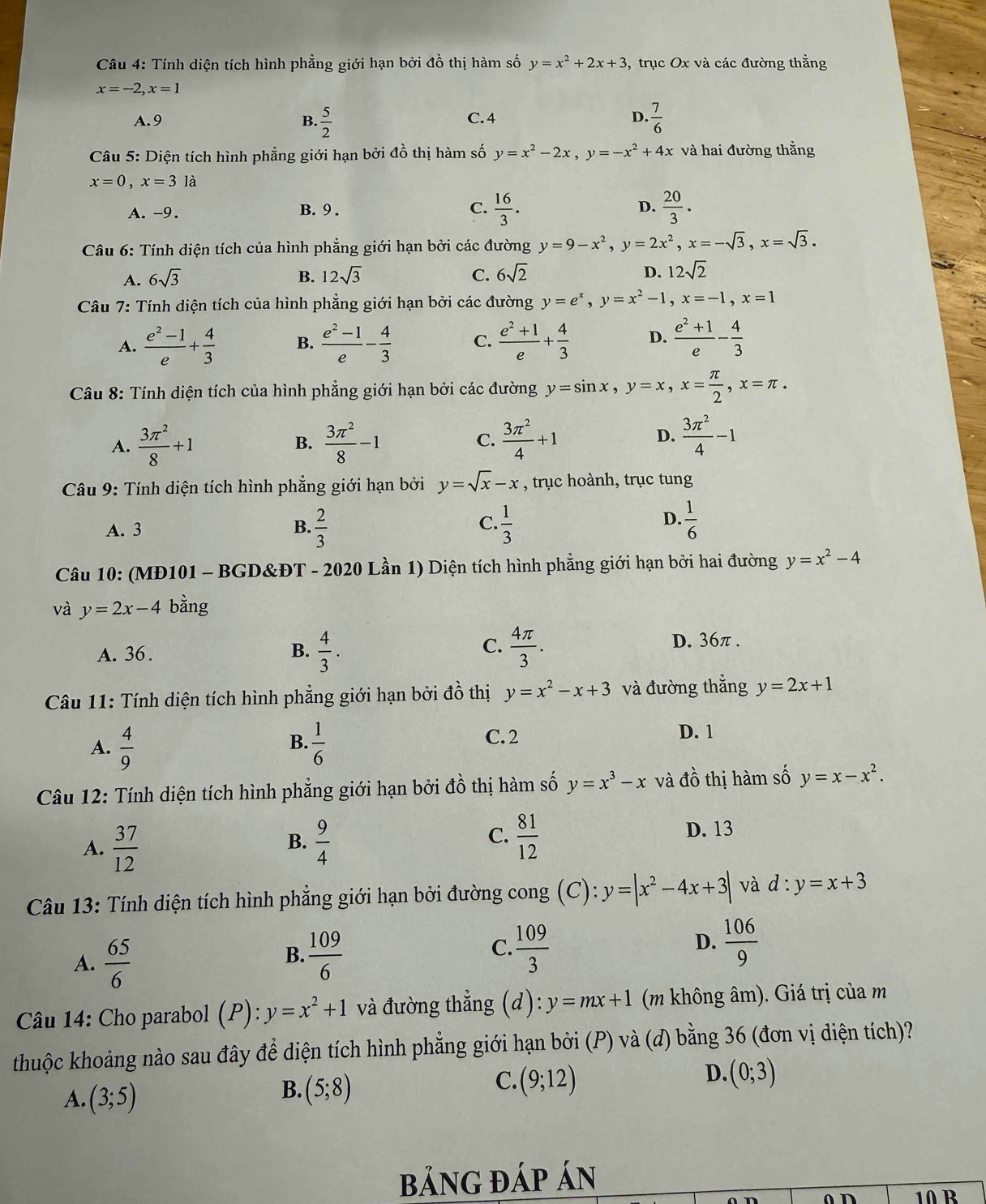 Tính diện tích hình phẳng giới hạn bởi đồ thị hàm số y=x^2+2x+3 , trục Ox và các đường thằng
x=-2,x=1
A. 9 B.  5/2  C. 4 D.  7/6 
Câu 5: Diện tích hình phẳng giới hạn bởi đồ thị hàm số y=x^2-2x,y=-x^2+4x và hai đường thắng
x=0,x=3 là
A. -9. B. 9 . C.  16/3 . D.  20/3 .
Câu 6: Tính diện tích của hình phẳng giới hạn bởi các đường y=9-x^2,y=2x^2,x=-sqrt(3),x=sqrt(3).
A. 6sqrt(3) B. 12sqrt(3) C. 6sqrt(2) D. 12sqrt(2)
Câu 7: Tính diện tích của hình phẳng giới hạn bởi các đường y=e^x,y=x^2-1,x=-1,x=1
A.  (e^2-1)/e + 4/3  B.  (e^2-1)/e - 4/3  C.  (e^2+1)/e + 4/3  D.  (e^2+1)/e - 4/3 
Câu 8: Tính diện tích của hình phẳng giới hạn bởi các đường y=sin x,y=x,x= π /2 ,x=π .
A.  3π^2/8 +1 B.  3π^2/8 -1 C.  3π^2/4 +1 D.  3π^2/4 -1
Câu 9: Tính diện tích hình phẳng giới hạn bởi y=sqrt(x)-x , trục hoành, trục tung
A. 3 B.  2/3   1/3   1/6 
C.
D.
Câu 10: (MĐ101 - BGD&ĐT - 2020 Lần 1) Diện tích hình phẳng giới hạn bởi hai đường y=x^2-4
và y=2x-4 bằng
A. 36 .  4/3 .  4π /3 . D. 36π.
B.
C.
Câu 11: Tính diện tích hình phẳng giới hạn bởi đồ thị y=x^2-x+3 và đường thẳng y=2x+1
B. C. 2 D. 1
A.  4/9   1/6 
Câu 12: Tính diện tích hình phẳng giới hạn bởi đồ thị hàm số y=x^3-x và đồ thị hàm số y=x-x^2.
C.
A.  37/12   9/4   81/12 
B.
D. 13
Câu 13: Tính diện tích hình phẳng giới hạn bởi đường cong (C): y=|x^2-4x+3| và d:y=x+3
A.  65/6   109/6   109/3   106/9 
B.
C.
D.
Câu 14: Cho parabol ( p ) : y=x^2+1 và đường thẳng (d):y=mx+1 (m không âm). Giá trị của m
thuộc khoảng nào sau đây để diện tích hình phẳng giới hạn bởi (P) và (đ) bằng 36 (đơn vị diện tích)?
A. (3;5)
C.
B. (5;8) (9;12)
D. (0;3)
bảnG đÁp án
10 R