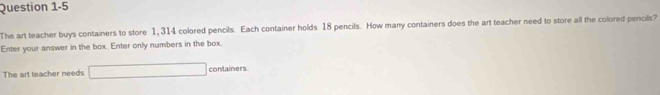 The art teacher buys containers to store 1, 314 colored pencils. Each container holds 18 pencils. How many containers does the art teacher need to store all the colored pencils? 
Enter your answer in the box. Enter only numbers in the box. 
The art teacher needs _ _ □ containers