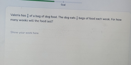 Goal 
Valeria has  8/9  of a bag of dog food. The dog eats  5/9  bags of food each week. For how 
many weeks will the food last? 
Show your work here